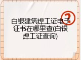 白银建筑焊工证电子证书在哪里查(白银焊工证查询)