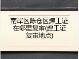 南岸区陈仓区焊工证在哪里复审(焊工证复审地点)