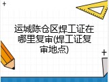 运城陈仓区焊工证在哪里复审(焊工证复审地点)