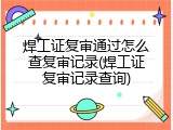 焊工证复审通过怎么查复审记录(焊工证复审记录查询)