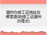潮州办焊工证地址在哪里查询(焊工证潮州办理点)