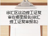 徐汇区这边焊工证复审在哪里报名(徐汇焊工证复审报名)