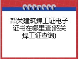 韶关建筑焊工证电子证书在哪里查(韶关焊工证查询)