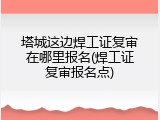 塔城这边焊工证复审在哪里报名(焊工证复审报名点)