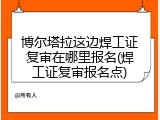 博尔塔拉这边焊工证复审在哪里报名(焊工证复审报名点)