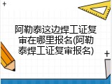 阿勒泰这边焊工证复审在哪里报名(阿勒泰焊工证复审报名)