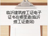 临沂建筑焊工证电子证书在哪里查(临沂焊工证查询)