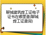 聊城建筑焊工证电子证书在哪里查(聊城焊工证查询)