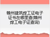 赣州建筑焊工证电子证书在哪里查(赣州焊工电子证查询)