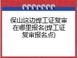 保山这边焊工证复审在哪里报名(焊工证复审报名点)