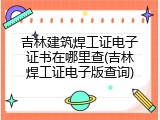吉林建筑焊工证电子证书在哪里查(吉林焊工证电子版查询)
