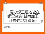 甘南办焊工证地址在哪里查询(甘南焊工证办理地址查询)