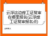 云浮这边焊工证复审在哪里报名(云浮焊工证复审报名点)