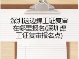 深圳这边焊工证复审在哪里报名(深圳焊工证复审报名点)