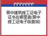 晋中建筑焊工证电子证书在哪里查(晋中焊工证电子版查询)