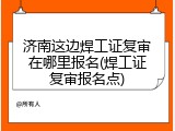 济南这边焊工证复审在哪里报名(焊工证复审报名点)