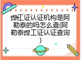 焊工证认证机构是阿勒泰的吗怎么查(阿勒泰焊工证认证查询)