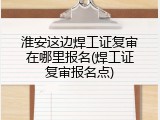 淮安这边焊工证复审在哪里报名(焊工证复审报名点)