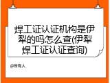 焊工证认证机构是伊犁的吗怎么查(伊犁焊工证认证查询)