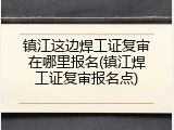 镇江这边焊工证复审在哪里报名(镇江焊工证复审报名点)
