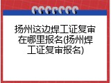 扬州这边焊工证复审在哪里报名(扬州焊工证复审报名)