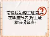南通这边焊工证复审在哪里报名(焊工证复审报名点)