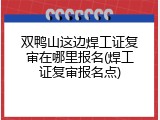 双鸭山这边焊工证复审在哪里报名(焊工证复审报名点)