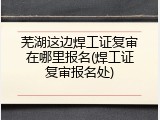 芜湖这边焊工证复审在哪里报名(焊工证复审报名处)