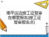南平这边焊工证复审在哪里报名(焊工证复审报名点)