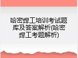 哈密焊工培训考试题库及答案解析(哈密焊工考题解析)