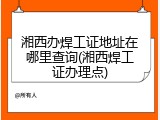 湘西办焊工证地址在哪里查询(湘西焊工证办理点)