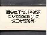 西安焊工培训考试题库及答案解析(西安焊工考题解析)