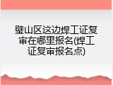 璧山区这边焊工证复审在哪里报名(焊工证复审报名点)