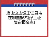 眉山这边焊工证复审在哪里报名(焊工证复审报名点)
