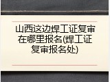 山西这边焊工证复审在哪里报名(焊工证复审报名处)