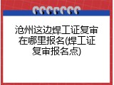 沧州这边焊工证复审在哪里报名(焊工证复审报名点)