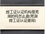 焊工证认证机构是芜湖的吗怎么查(芜湖焊工证认证查询)