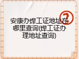 安康办焊工证地址在哪里查询(焊工证办理地址查询)