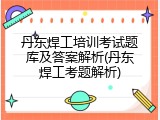 丹东焊工培训考试题库及答案解析(丹东焊工考题解析)
