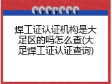 焊工证认证机构是大足区的吗怎么查(大足焊工证认证查询)