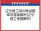 辽宁焊工培训考试题库及答案解析(辽宁焊工考题解析)