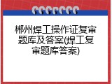郴州焊工操作证复审题库及答案(焊工复审题库答案)