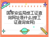 国家安监局焊工证查询网址是什么(焊工证查询官网)