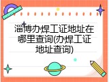 淄博办焊工证地址在哪里查询(办焊工证地址查询)