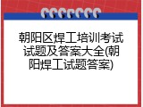 朝阳区焊工培训考试试题及答案大全(朝阳焊工试题答案)