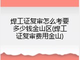 焊工证复审怎么考要多少钱金山区(焊工证复审费用金山)