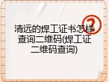 清远的焊工证书怎样查询二维码(焊工证二维码查询)