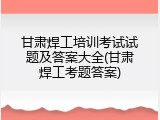 甘肃焊工培训考试试题及答案大全(甘肃焊工考题答案)