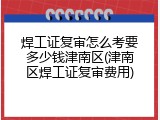 焊工证复审怎么考要多少钱津南区(津南区焊工证复审费用)