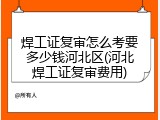 焊工证复审怎么考要多少钱河北区(河北焊工证复审费用)